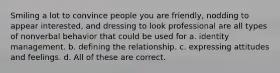 Smiling a lot to convince people you are friendly, nodding to appear interested, and dressing to look professional are all types of nonverbal behavior that could be used for a. identity management. b. defining the relationship. c. expressing attitudes and feelings. d. All of these are correct.