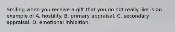 Smiling when you receive a gift that you do not really like is an example of A. hostility. B. primary appraisal. C. secondary appraisal. D. emotional inhibition.