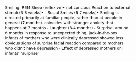 Smiling: REM Sleep (reflexive)• not concious Reaction to external stimuli (3-8 weeks)• - Social Smiles (6-7 weeks)• Smiling is directed primarily at familiar people, rather than at people in general (7 months). coincides with stranger anxiety that happens at 7 months - Laughter (3-4 months) - Surprise, around 6 months in response to unexpected thing, jack-in-the-box infants of mothers who were clinically depressed showed less obvious signs of surprise facial reaction compared to mothers who didn't have depression - Effect of depressed mothers on infants' "surprise"