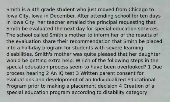 Smith is a 4th grade student who just moved from Chicago to Iowa City, Iowa in December. After attending school for ten days in Iowa City, her teacher emailed the principal requesting that Smith be evaluated the next day for special education services. The school called Smith's mother to inform her of the results of the evaluation share their recommendation that Smith be placed into a half-day program for students with severe learning disabilities. Smith's mother was quite pleased that her daughter would be getting extra help. Which of the following steps in the special education process seem to have been overlooked? 1 Due process hearing 2 An IQ test 3 Written parent consent for evaluations and development of an Individualized Educational Program prior to making a placement decision 4 Creation of a special education program according to disability category