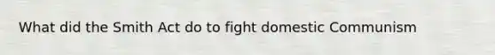 What did the Smith Act do to fight domestic Communism