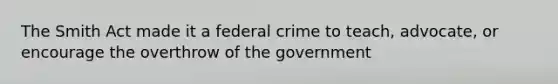 The Smith Act made it a federal crime to teach, advocate, or encourage the overthrow of the government