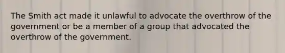 The Smith act made it unlawful to advocate the overthrow of the government or be a member of a group that advocated the overthrow of the government.