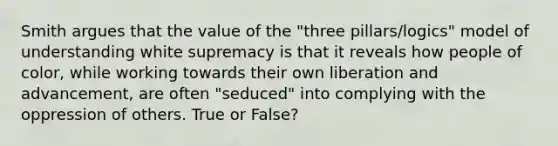 Smith argues that the value of the "three pillars/logics" model of understanding white supremacy is that it reveals how people of color, while working towards their own liberation and advancement, are often "seduced" into complying with the oppression of others. True or False?