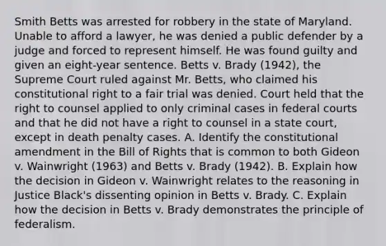 Smith Betts was arrested for robbery in the state of Maryland. Unable to afford a lawyer, he was denied a public defender by a judge and forced to represent himself. He was found guilty and given an eight-year sentence. Betts v. Brady (1942), the Supreme Court ruled against Mr. Betts, who claimed his constitutional right to a fair trial was denied. Court held that the right to counsel applied to only criminal cases in federal courts and that he did not have a right to counsel in a state court, except in death penalty cases. A. Identify the constitutional amendment in the Bill of Rights that is common to both Gideon v. Wainwright (1963) and Betts v. Brady (1942). B. Explain how the decision in Gideon v. Wainwright relates to the reasoning in Justice Black's dissenting opinion in Betts v. Brady. C. Explain how the decision in Betts v. Brady demonstrates the principle of federalism.