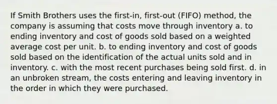 If Smith Brothers uses the first-in, first-out (FIFO) method, the company is assuming that costs move through inventory a. to ending inventory and cost of goods sold based on a weighted average cost per unit. b. to ending inventory and cost of goods sold based on the identification of the actual units sold and in inventory. c. with the most recent purchases being sold first. d. in an unbroken stream, the costs entering and leaving inventory in the order in which they were purchased.