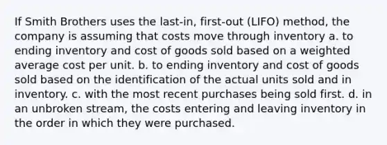 If Smith Brothers uses the last-in, first-out (LIFO) method, the company is assuming that costs move through inventory a. to ending inventory and cost of goods sold based on a weighted average cost per unit. b. to ending inventory and cost of goods sold based on the identification of the actual units sold and in inventory. c. with the most recent purchases being sold first. d. in an unbroken stream, the costs entering and leaving inventory in the order in which they were purchased.