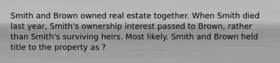 Smith and Brown owned real estate together. When Smith died last year, Smith's ownership interest passed to Brown, rather than Smith's surviving heirs. Most likely. Smith and Brown held title to the property as ?