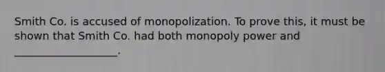 Smith Co. is accused of monopolization. To prove this, it must be shown that Smith Co. had both monopoly power and ___________________.