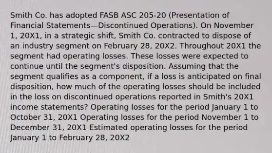 Smith Co. has adopted FASB ASC 205-20 (Presentation of <a href='https://www.questionai.com/knowledge/kFBJaQCz4b-financial-statements' class='anchor-knowledge'>financial statements</a>—Discontinued Operations). On November 1, 20X1, in a strategic shift, Smith Co. contracted to dispose of an industry segment on February 28, 20X2. Throughout 20X1 the segment had operating losses. These losses were expected to continue until the segment's disposition. Assuming that the segment qualifies as a component, if a loss is anticipated on final disposition, how much of the operating losses should be included in the loss on discontinued operations reported in Smith's 20X1 <a href='https://www.questionai.com/knowledge/kCPMsnOwdm-income-statement' class='anchor-knowledge'>income statement</a>s? Operating losses for the period January 1 to October 31, 20X1 Operating losses for the period November 1 to December 31, 20X1 Estimated operating losses for the period January 1 to February 28, 20X2