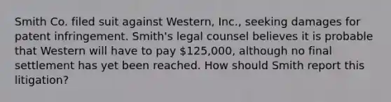 Smith Co. filed suit against Western, Inc., seeking damages for patent infringement. Smith's legal counsel believes it is probable that Western will have to pay 125,000, although no final settlement has yet been reached. How should Smith report this litigation?