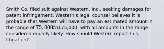 Smith Co. filed suit against Western, Inc., seeking damages for patent infringement. Western's legal counsel believes it is probable that Western will have to pay an estimated amount in the range of 75,000 to175,000, with all amounts in the range considered equally likely. How should Western report this litigation?