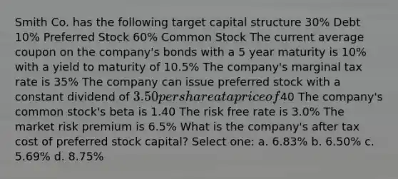 Smith Co. has the following target capital structure 30% Debt 10% Preferred Stock 60% Common Stock The current average coupon on the company's bonds with a 5 year maturity is 10% with a yield to maturity of 10.5% The company's marginal tax rate is 35% The company can issue preferred stock with a constant dividend of 3.50 per share at a price of40 The company's common stock's beta is 1.40 The risk free rate is 3.0% The market risk premium is 6.5% What is the company's after tax cost of preferred stock capital? Select one: a. 6.83% b. 6.50% c. 5.69% d. 8.75%