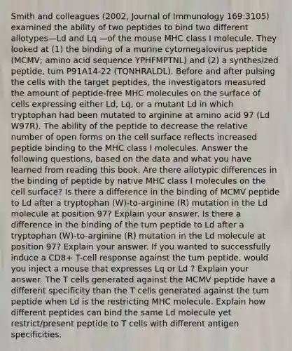 Smith and colleagues (2002, Journal of Immunology 169:3105) examined the ability of two peptides to bind two different allotypes—Ld and Lq —of the mouse MHC class I molecule. They looked at (1) the binding of a murine cytomegalovirus peptide (MCMV; amino acid sequence YPHFMPTNL) and (2) a synthesized peptide, tum P91A14-22 (TQNHRALDL). Before and after pulsing the cells with the target peptides, the investigators measured the amount of peptide-free MHC molecules on the surface of cells expressing either Ld, Lq, or a mutant Ld in which tryptophan had been mutated to arginine at amino acid 97 (Ld W97R). The ability of the peptide to decrease the relative number of open forms on the cell surface reflects increased peptide binding to the MHC class I molecules. Answer the following questions, based on the data and what you have learned from reading this book. Are there allotypic differences in the binding of peptide by native MHC class I molecules on the cell surface? Is there a difference in the binding of MCMV peptide to Ld after a tryptophan (W)-to-arginine (R) mutation in the Ld molecule at position 97? Explain your answer. Is there a difference in the binding of the tum peptide to Ld after a tryptophan (W)-to-arginine (R) mutation in the Ld molecule at position 97? Explain your answer. If you wanted to successfully induce a CD8+ T-cell response against the tum peptide, would you inject a mouse that expresses Lq or Ld ? Explain your answer. The T cells generated against the MCMV peptide have a different specificity than the T cells generated against the tum peptide when Ld is the restricting MHC molecule. Explain how different peptides can bind the same Ld molecule yet restrict/present peptide to T cells with different antigen specificities.