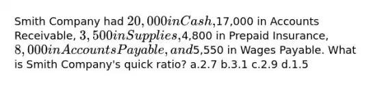 Smith Company had 20,000 in Cash,17,000 in Accounts Receivable, 3,500 in Supplies,4,800 in Prepaid Insurance, 8,000 in Accounts Payable, and5,550 in Wages Payable. What is Smith Company's quick ratio? a.2.7 b.3.1 c.2.9 d.1.5