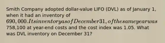 Smith Company adopted dollar-value LIFO (DVL) as of January 1, when it had an inventory of 690,000. Its inventory as of December 31, of the same year was758,100 at year-end costs and the cost index was 1.05. What was DVL inventory on December 31?