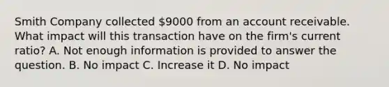 Smith Company collected 9000 from an account receivable. What impact will this transaction have on the firm's current ratio? A. Not enough information is provided to answer the question. B. No impact C. Increase it D. No impact