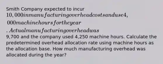 Smith Company expected to incur 10,000 in manufacturing overhead costs and use 4,000 machine hours for the year. Actual manufacturing overhead was9,700 and the company used 4,250 machine hours. Calculate the predetermined overhead allocation rate using machine hours as the allocation base. How much manufacturing overhead was allocated during the​ year?