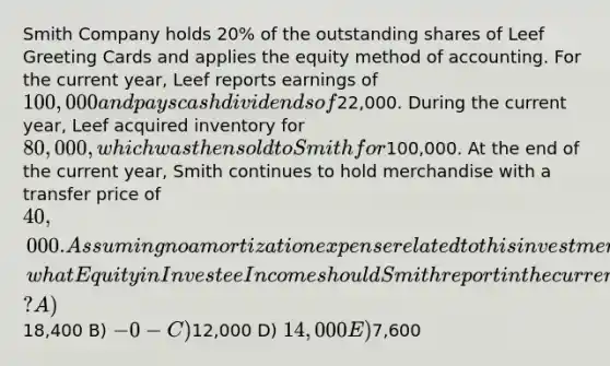 Smith Company holds 20% of the outstanding shares of Leef Greeting Cards and applies the equity method of accounting. For the current year, Leef reports earnings of 100,000 and pays cash dividends of22,000. During the current year, Leef acquired inventory for 80,000, which was then sold to Smith for100,000. At the end of the current year, Smith continues to hold merchandise with a transfer price of 40,000. Assuming no amortization expense related to this investment, what Equity in Investee Income should Smith report in the current year? A)18,400 B) -0- C)12,000 D) 14,000 E)7,600