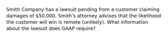 Smith Company has a lawsuit pending from a customer claiming damages of 50,000. Smith's attorney advises that the likelihood the customer will win is remote (unlikely). What information about the lawsuit does GAAP require?