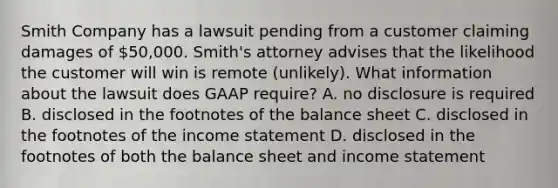 Smith Company has a lawsuit pending from a customer claiming damages of 50,000. Smith's attorney advises that the likelihood the customer will win is remote (unlikely). What information about the lawsuit does GAAP require? A. no disclosure is required B. disclosed in the footnotes of the balance sheet C. disclosed in the footnotes of the <a href='https://www.questionai.com/knowledge/kCPMsnOwdm-income-statement' class='anchor-knowledge'>income statement</a> D. disclosed in the footnotes of both the balance sheet and income statement