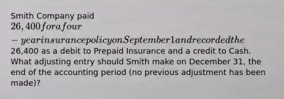 Smith Company paid 26,400 for a four-year insurance policy on September 1 and recorded the26,400 as a debit to Prepaid Insurance and a credit to Cash. What adjusting entry should Smith make on December 31, the end of the accounting period (no previous adjustment has been made)?