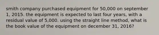 smith company purchased equipment for 50,000 on september 1, 2015. the equipment is expected to last four years, with a residual value of 5,000. using the straight line method, what is the book value of the equipment on december 31, 2016?