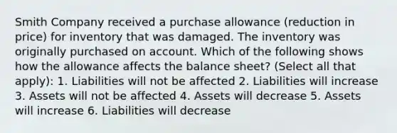 Smith Company received a purchase allowance (reduction in price) for inventory that was damaged. The inventory was originally purchased on account. Which of the following shows how the allowance affects the balance sheet? (Select all that apply): 1. Liabilities will not be affected 2. Liabilities will increase 3. Assets will not be affected 4. Assets will decrease 5. Assets will increase 6. Liabilities will decrease