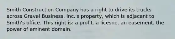 Smith Construction Company has a right to drive its trucks across Gravel Business, Inc.'s property, which is adjacent to Smith's office. This right is: a profit. a licesne. an easement. the power of eminent domain.