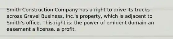 Smith Construction Company has a right to drive its trucks across Gravel Business, Inc.'s property, which is adjacent to Smith's office. This right is: the power of eminent domain an easement a license. a profit.