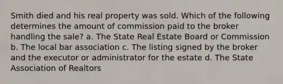 Smith died and his real property was sold. Which of the following determines the amount of commission paid to the broker handling the sale? a. The State Real Estate Board or Commission b. The local bar association c. The listing signed by the broker and the executor or administrator for the estate d. The State Association of Realtors