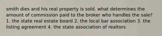 smith dies and his real property is sold. what determines the amount of commission paid to the broker who handles the sale? 1. the state real estate board 2. the local bar association 3. the listing agreement 4. the state association of realtors