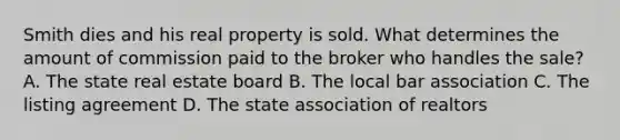 Smith dies and his real property is sold. What determines the amount of commission paid to the broker who handles the sale? A. The state real estate board B. The local bar association C. The listing agreement D. The state association of realtors