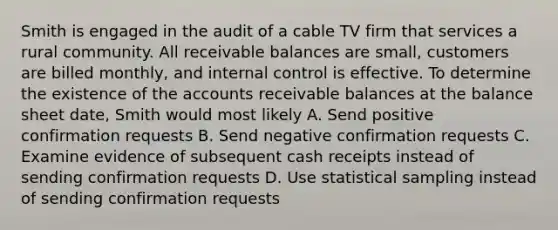 Smith is engaged in the audit of a cable TV firm that services a rural community. All receivable balances are small, customers are billed monthly, and internal control is effective. To determine the existence of the accounts receivable balances at the balance sheet date, Smith would most likely A. Send positive confirmation requests B. Send negative confirmation requests C. Examine evidence of subsequent cash receipts instead of sending confirmation requests D. Use statistical sampling instead of sending confirmation requests