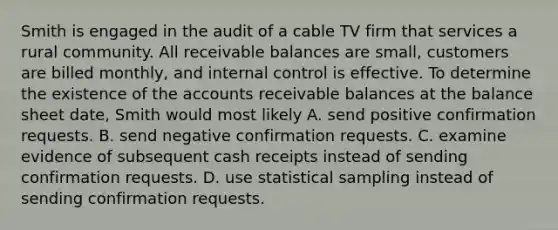 Smith is engaged in the audit of a cable TV firm that services a rural community. All receivable balances are small, customers are billed monthly, and internal control is effective. To determine the existence of the accounts receivable balances at the balance sheet date, Smith would most likely A. send positive confirmation requests. B. send negative confirmation requests. C. examine evidence of subsequent cash receipts instead of sending confirmation requests. D. use statistical sampling instead of sending confirmation requests.