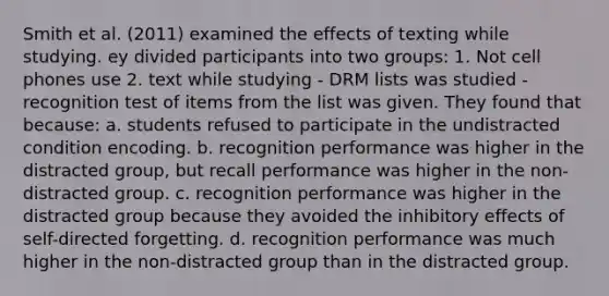 Smith et al. (2011) examined the effects of texting while studying. ey divided participants into two groups: 1. Not cell phones use 2. text while studying - DRM lists was studied - recognition test of items from the list was given. They found that because: a. students refused to participate in the undistracted condition encoding. b. recognition performance was higher in the distracted group, but recall performance was higher in the non-distracted group. c. recognition performance was higher in the distracted group because they avoided the inhibitory effects of self-directed forgetting. d. recognition performance was much higher in the non-distracted group than in the distracted group.