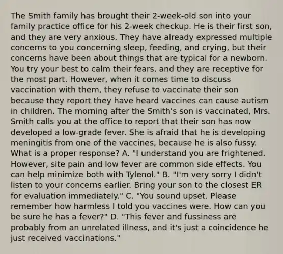 The Smith family has brought their 2-week-old son into your family practice office for his 2-week checkup. He is their first son, and they are very anxious. They have already expressed multiple concerns to you concerning sleep, feeding, and crying, but their concerns have been about things that are typical for a newborn. You try your best to calm their fears, and they are receptive for the most part. However, when it comes time to discuss vaccination with them, they refuse to vaccinate their son because they report they have heard vaccines can cause autism in children. The morning after the Smith's son is vaccinated, Mrs. Smith calls you at the office to report that their son has now developed a low-grade fever. She is afraid that he is developing meningitis from one of the vaccines, because he is also fussy. What is a proper response? A. "I understand you are frightened. However, site pain and low fever are common side effects. You can help minimize both with Tylenol." B. "I'm very sorry I didn't listen to your concerns earlier. Bring your son to the closest ER for evaluation immediately." C. "You sound upset. Please remember how harmless I told you vaccines were. How can you be sure he has a fever?" D. "This fever and fussiness are probably from an unrelated illness, and it's just a coincidence he just received vaccinations."