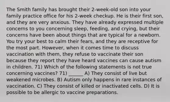 The Smith family has brought their 2-week-old son into your family practice office for his 2-week checkup. He is their first son, and they are very anxious. They have already expressed multiple concerns to you concerning sleep, feeding, and crying, but their concerns have been about things that are typical for a newborn. You try your best to calm their fears, and they are receptive for the most part. However, when it comes time to discuss vaccination with them, they refuse to vaccinate their son because they report they have heard vaccines can cause autism in children. 71) Which of the following statements is not true concerning vaccines? 71) ______ A) They consist of live but weakened microbes. B) Autism only happens in rare instances of vaccination. C) They consist of killed or inactivated cells. D) It is possible to be allergic to vaccine preparations.