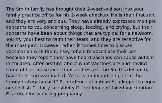 The Smith family has brought their 2-week-old son into your family practice office for his 2-week checkup. He is their first son, and they are very anxious. They have already expressed multiple concerns to you concerning sleep, feeding, and crying, but their concerns have been about things that are typical for a newborn. You try your best to calm their fears, and they are receptive for the most part. However, when it comes time to discuss vaccination with them, they refuse to vaccinate their son because they report they have heard vaccines can cause autism in children. After hearing about what vaccines are and having some of their misconceptions addressed, the Smiths decide to have their son vaccinated. What is an important part of the family history to elicit? A. incidence of autism B. allergies to eggs or shellfish C. dairy sensitivity D. incidence of failed vaccination E. acute illness during pregnancy