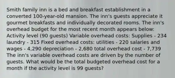 Smith family inn is a bed and breakfast establishment in a converted 100-year-old mansion. The inn's guests appreciate it gourmet breakfasts and individually decorated rooms. The inn's overhead budget for the most recent month appears below: Activity level (90 guests) Variable overhead costs: Supplies - 234 laundry - 315 Fixed overhead costs: utilities - 220 salaries and wages - 4,290 depreciation - 2,680 total overhead cost - 7,739 The inn's variable overhead costs are driven by the number of guests. What would be the total budgeted overhead cost for a month if the activity level is 99 guests?