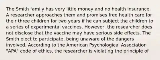 The Smith family has very little money and no health insurance. A researcher approaches them and promises free health care for their three children for two years if he can subject the children to a series of experimental vaccines. However, the researcher does not disclose that the vaccine may have serious side effects. The Smith elect to participate, being unaware of the dangers involved. According to the American Psychological Association "APA" code of ethics, the researcher is violating the principle of