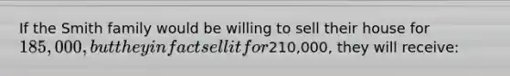 If the Smith family would be willing to sell their house for 185,000, but they in fact sell it for210,000, they will receive:
