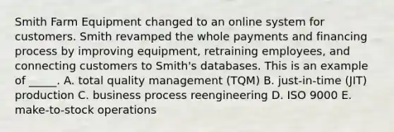 Smith Farm Equipment changed to an online system for customers. Smith revamped the whole payments and financing process by improving equipment, retraining employees, and connecting customers to Smith's databases. This is an example of _____. A. total quality management (TQM) B. just-in-time (JIT) production C. business process reengineering D. ISO 9000 E. make-to-stock operations