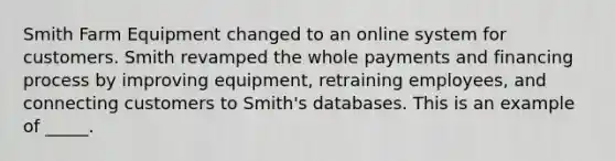 Smith Farm Equipment changed to an online system for customers. Smith revamped the whole payments and financing process by improving equipment, retraining employees, and connecting customers to Smith's databases. This is an example of _____.