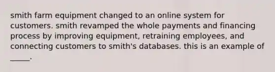 smith farm equipment changed to an online system for customers. smith revamped the whole payments and financing process by improving​ equipment, retraining​ employees, and connecting customers to​ smith's databases. this is an example of​ _____.