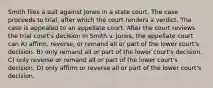 Smith files a suit against Jones in a state court. The case proceeds to trial, after which the court renders a verdict. The case is appealed to an appellate court. After the court reviews the trial court's decision in Smith v. Jones, the appellate court can A) affirm, reverse, or remand all or part of the lower court's decision. B) only remand all or part of the lower court's decision. C) only reverse or remand all or part of the lower court's decision. D) only affirm or reverse all or part of the lower court's decision.