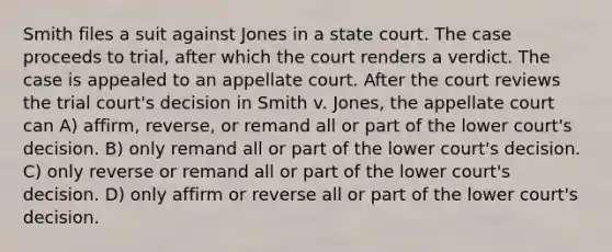 Smith files a suit against Jones in a state court. The case proceeds to trial, after which the court renders a verdict. The case is appealed to an appellate court. After the court reviews the trial court's decision in Smith v. Jones, the appellate court can A) affirm, reverse, or remand all or part of the lower court's decision. B) only remand all or part of the lower court's decision. C) only reverse or remand all or part of the lower court's decision. D) only affirm or reverse all or part of the lower court's decision.