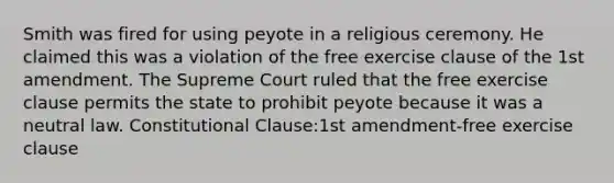 Smith was fired for using peyote in a religious ceremony. He claimed this was a violation of the free exercise clause of the 1st amendment. The Supreme Court ruled that the free exercise clause permits the state to prohibit peyote because it was a neutral law. Constitutional Clause:1st amendment-free exercise clause