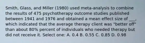 Smith, Glass, and Miller (1980) used meta-analysis to combine the results of 475 psychotherapy outcome studies published between 1941 and 1976 and obtained a mean effect size of ___, which indicated that the average therapy client was "better off" than about 80% percent of individuals who needed therapy but did not receive it. Select one: A. 0.4 B. 0.55 C. 0.85 D. 0.98