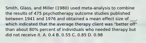 Smith, Glass, and Miller (1980) used meta-analysis to combine the results of 475 psychotherapy outcome studies published between 1941 and 1976 and obtained a mean effect size of ___, which indicated that the average therapy client was "better off" than about 80% percent of individuals who needed therapy but did not receive it. A. 0.4 B. 0.55 C. 0.85 D. 0.98